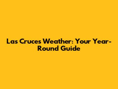 Las Cruces Weather: Your Year-Round Guide