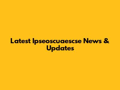 Latest Ipseoscuaescse News & Updates