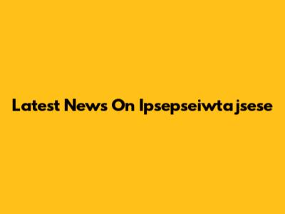 Latest News On Ipsepseiwtajsese