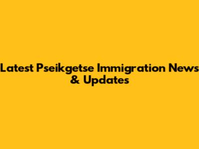 Latest Pseikgetse Immigration News & Updates