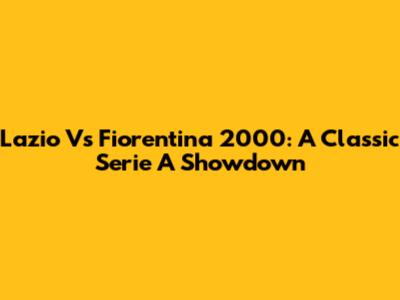 Lazio Vs Fiorentina 2000: A Classic Serie A Showdown