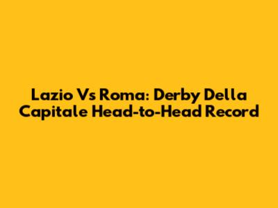 Lazio Vs Roma: Derby Della Capitale Head-to-Head Record