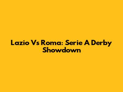 Lazio Vs Roma: Serie A Derby Showdown