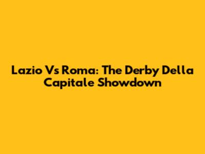 Lazio Vs Roma: The Derby Della Capitale Showdown