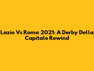 Lazio Vs Roma 2021: A Derby Della Capitale Rewind