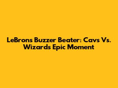 LeBron's Buzzer Beater: Cavs Vs. Wizards Epic Moment