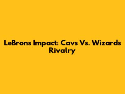 LeBron's Impact: Cavs Vs. Wizards Rivalry