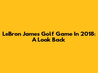 LeBron James' Golf Game In 2018: A Look Back