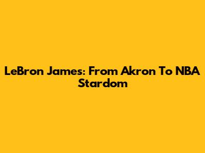 LeBron James: From Akron To NBA Stardom