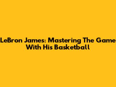 LeBron James: Mastering The Game With His Basketball