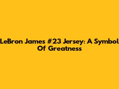 LeBron James #23 Jersey: A Symbol Of Greatness