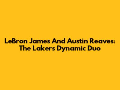 LeBron James And Austin Reaves: The Lakers' Dynamic Duo