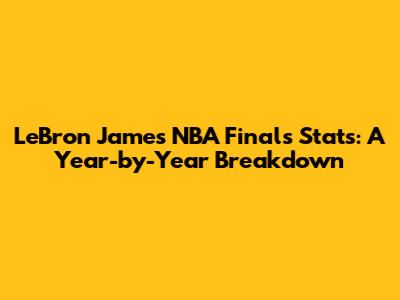 LeBron James NBA Finals Stats: A Year-by-Year Breakdown