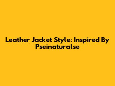 Leather Jacket Style: Inspired By Pseinaturalse