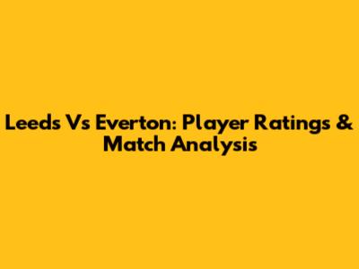 Leeds Vs Everton: Player Ratings & Match Analysis