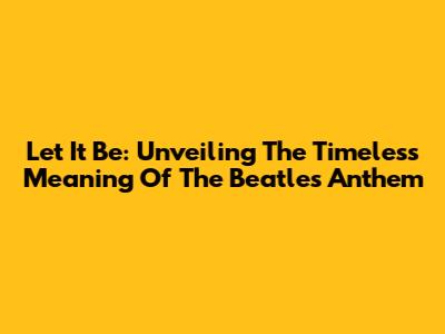 Let It Be: Unveiling The Timeless Meaning Of The Beatles' Anthem