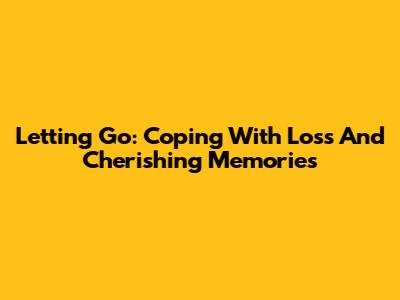 Letting Go: Coping With Loss And Cherishing Memories