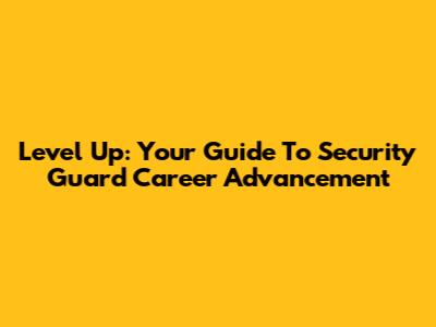 Level Up: Your Guide To Security Guard Career Advancement