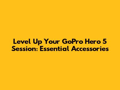 Level Up Your GoPro Hero 5 Session: Essential Accessories