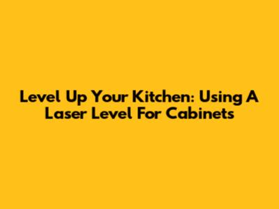 Level Up Your Kitchen: Using A Laser Level For Cabinets