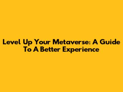 Level Up Your Metaverse: A Guide To A Better Experience