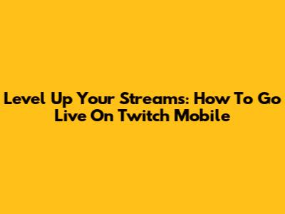 Level Up Your Streams: How To Go Live On Twitch Mobile
