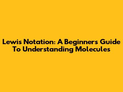 Lewis Notation: A Beginner's Guide To Understanding Molecules