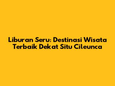 Liburan Seru: Destinasi Wisata Terbaik Dekat Situ Cileunca