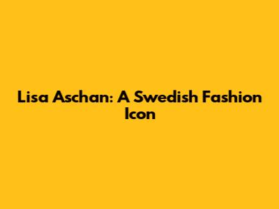 Lisa Aschan: A Swedish Fashion Icon