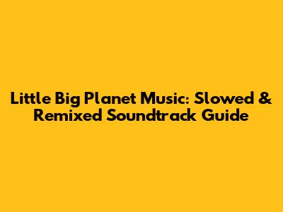 Little Big Planet Music: Slowed & Remixed Soundtrack Guide