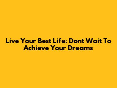 Live Your Best Life: Don't Wait To Achieve Your Dreams