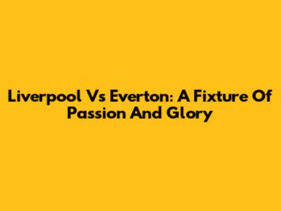 Liverpool Vs Everton: A Fixture Of Passion And Glory