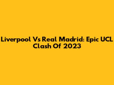 Liverpool Vs Real Madrid: Epic UCL Clash Of 2023