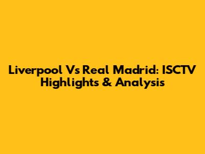 Liverpool Vs Real Madrid: ISCTV Highlights & Analysis