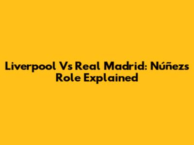 Liverpool Vs Real Madrid: Núñez's Role Explained