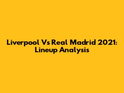 Liverpool Vs Real Madrid 2021: Lineup Analysis