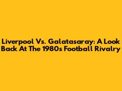 Liverpool Vs. Galatasaray: A Look Back At The 1980s Football Rivalry