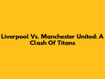 Liverpool Vs. Manchester United: A Clash Of Titans