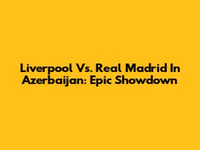 Liverpool Vs. Real Madrid In Azerbaijan: Epic Showdown