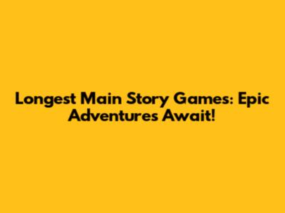 Longest Main Story Games: Epic Adventures Await!