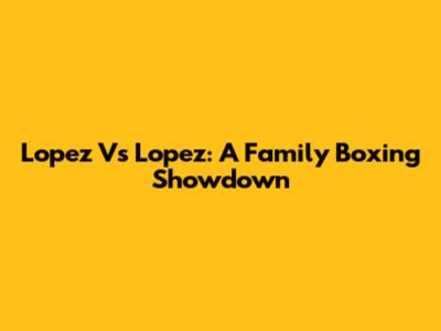Lopez Vs Lopez: A Family Boxing Showdown