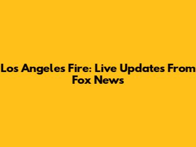 Los Angeles Fire: Live Updates From Fox News