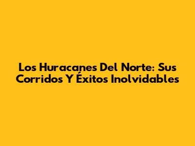 Los Huracanes Del Norte: Sus Corridos Y Éxitos Inolvidables