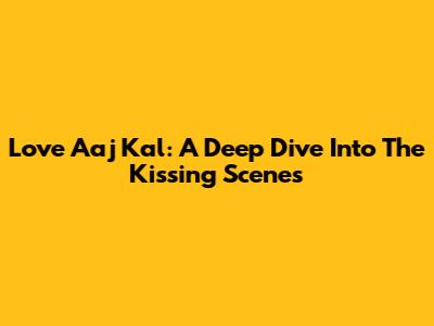 Love Aaj Kal: A Deep Dive Into The Kissing Scenes