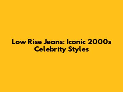 Low Rise Jeans: Iconic 2000s Celebrity Styles