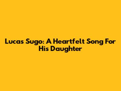 Lucas Sugo: A Heartfelt Song For His Daughter