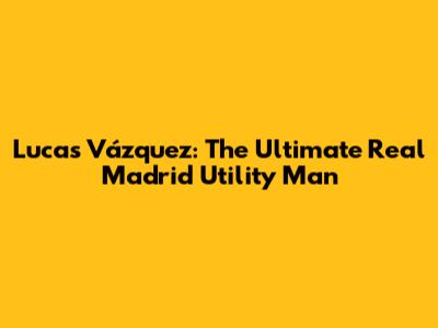 Lucas Vázquez: The Ultimate Real Madrid Utility Man