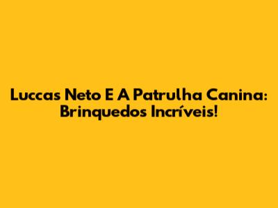 Luccas Neto E A Patrulha Canina: Brinquedos Incríveis!