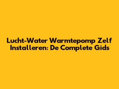 Lucht-Water Warmtepomp Zelf Installeren: De Complete Gids