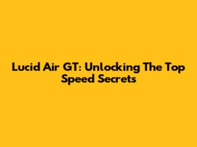 Lucid Air GT: Unlocking The Top Speed Secrets